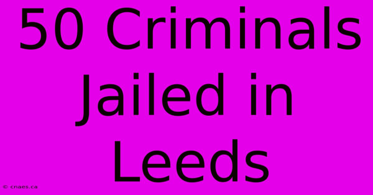 50 Criminals Jailed In Leeds