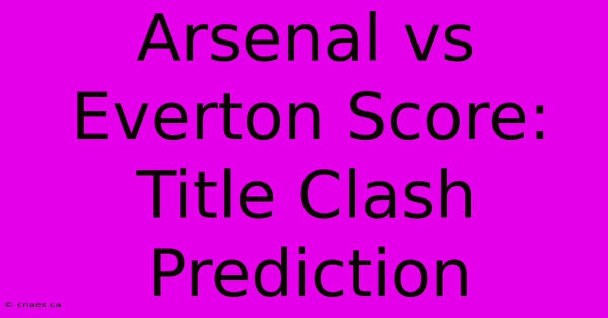 Arsenal Vs Everton Score: Title Clash Prediction