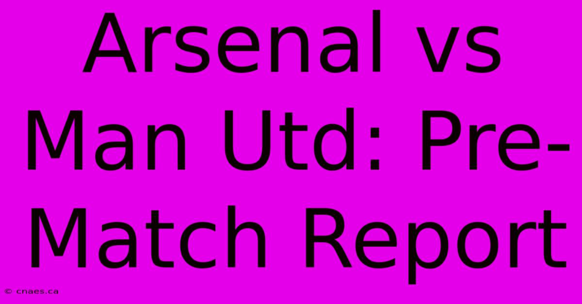 Arsenal Vs Man Utd: Pre-Match Report