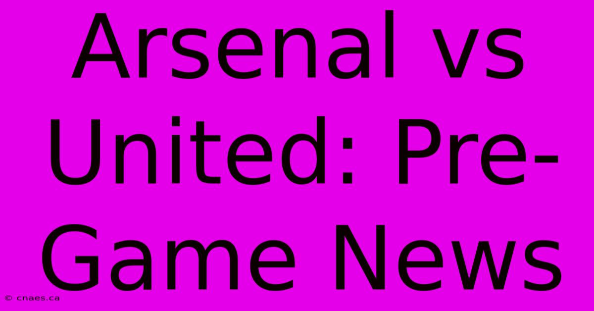 Arsenal Vs United: Pre-Game News