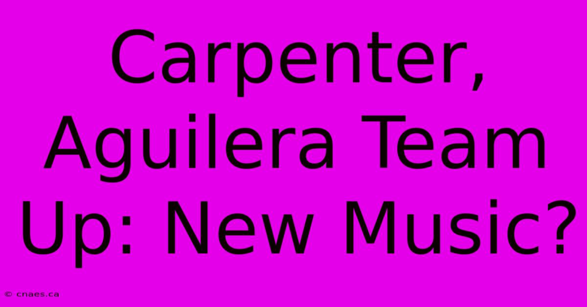 Carpenter, Aguilera Team Up: New Music?