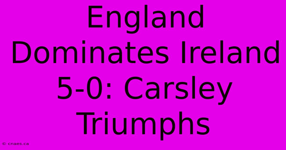 England Dominates Ireland 5-0: Carsley Triumphs