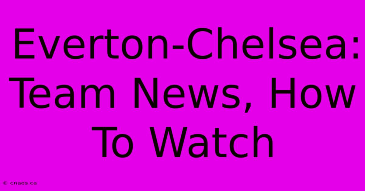 Everton-Chelsea: Team News, How To Watch