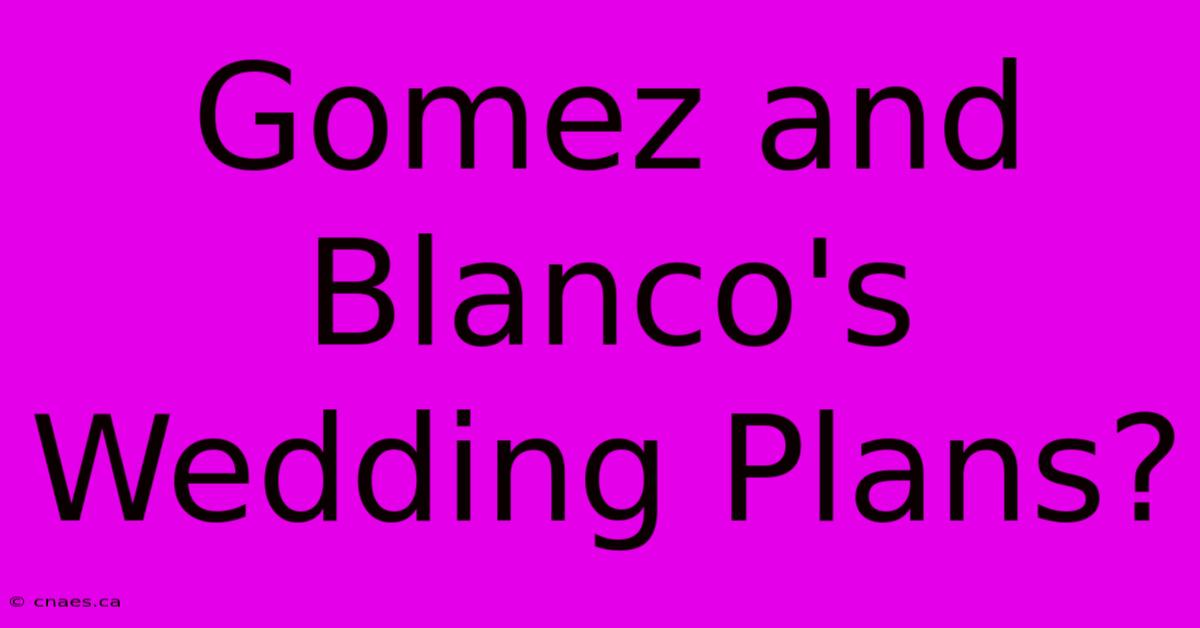 Gomez And Blanco's Wedding Plans?