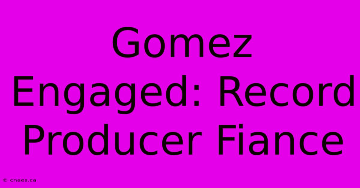 Gomez Engaged: Record Producer Fiance