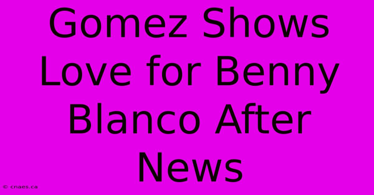 Gomez Shows Love For Benny Blanco After News