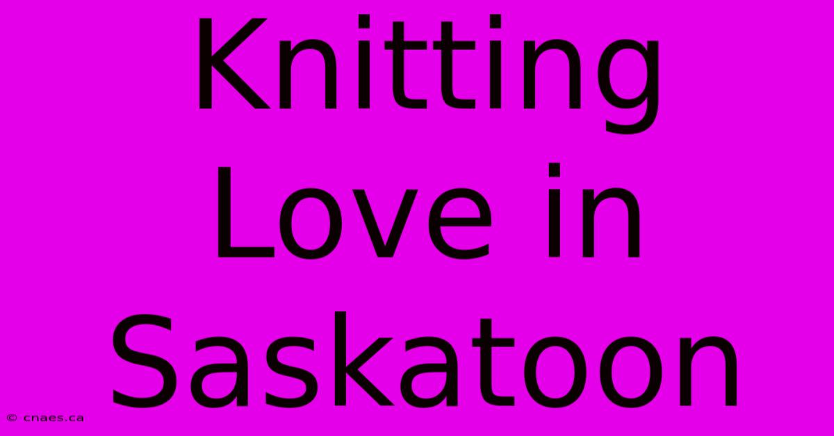 Knitting Love In Saskatoon