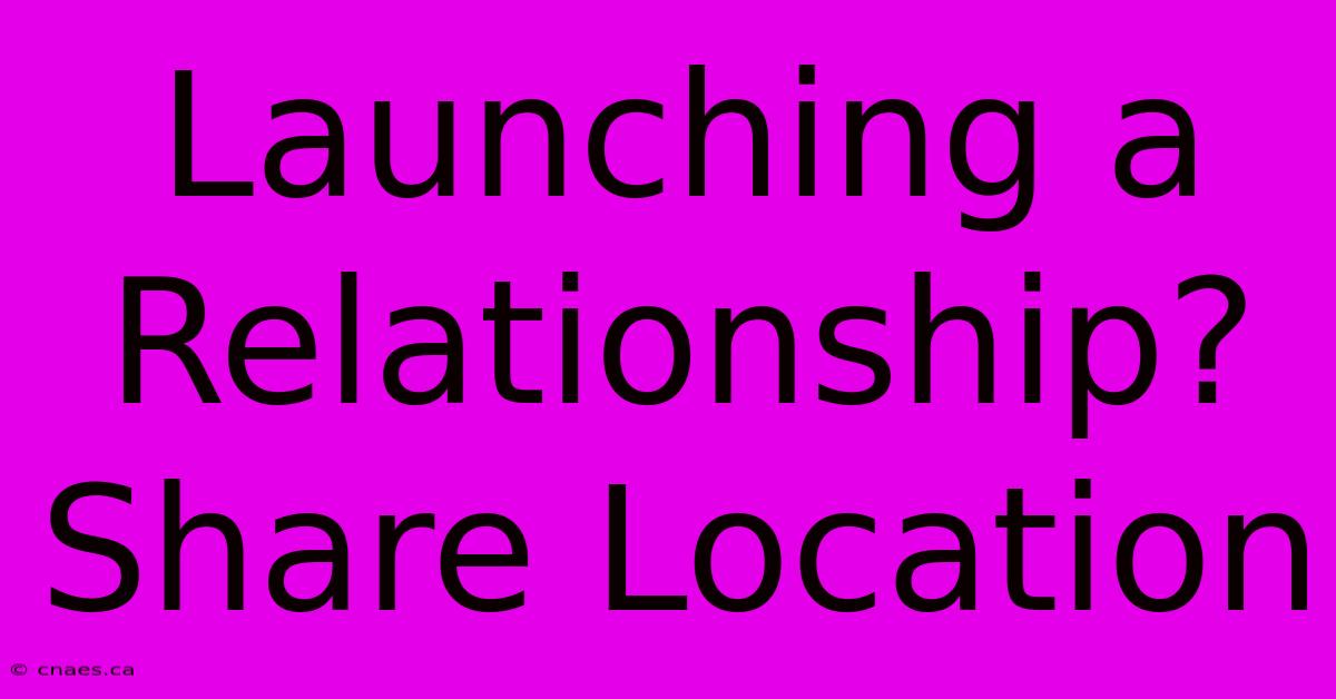 Launching A Relationship? Share Location