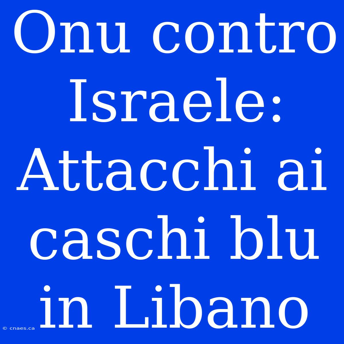 Onu Contro Israele: Attacchi Ai Caschi Blu In Libano