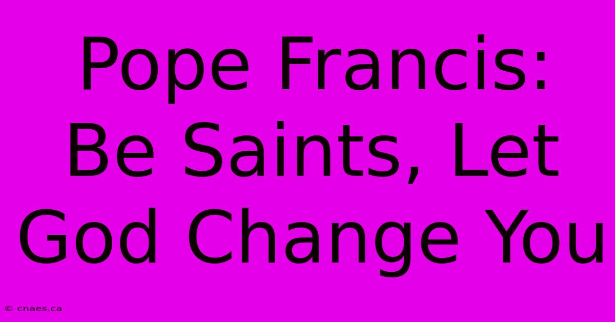 Pope Francis: Be Saints, Let God Change You