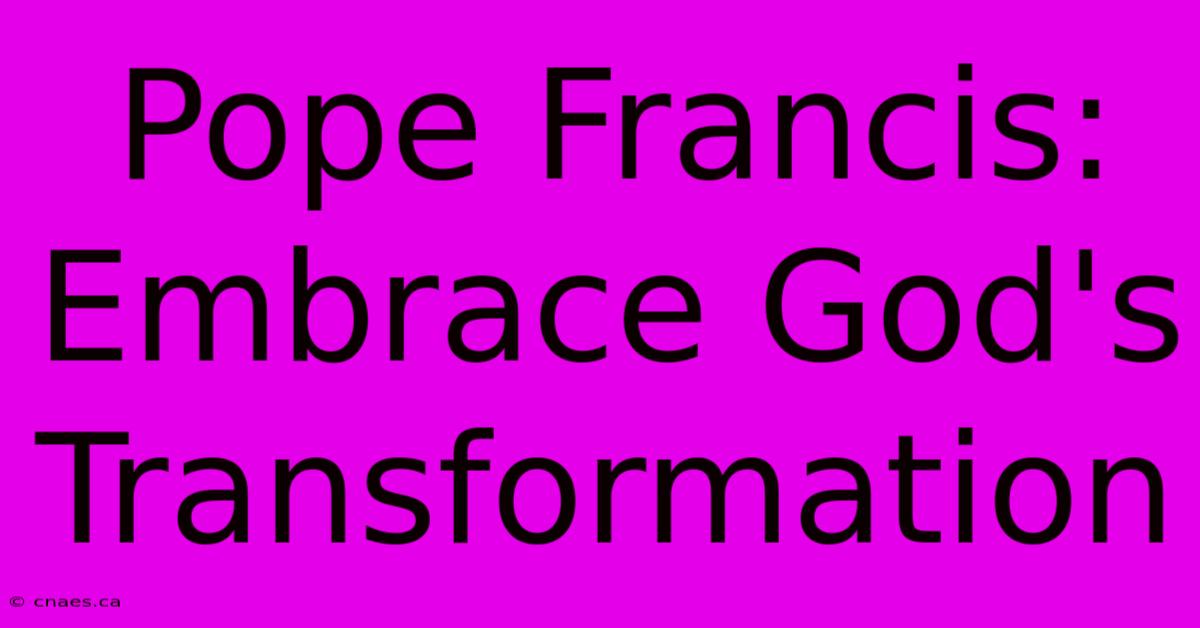 Pope Francis:  Embrace God's Transformation