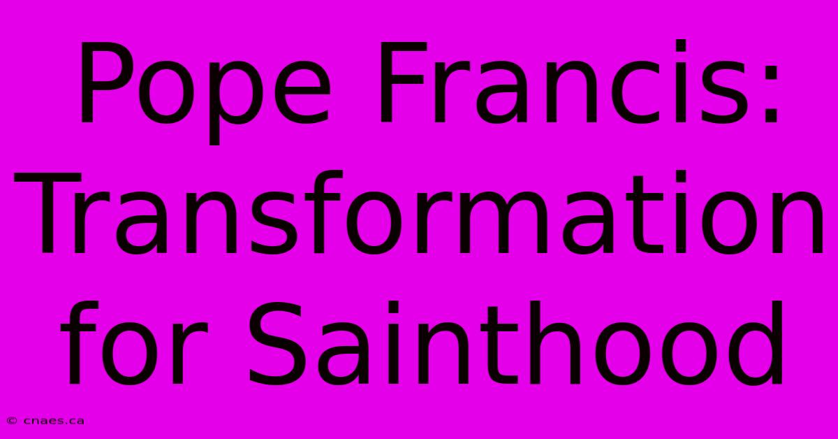 Pope Francis:  Transformation For Sainthood