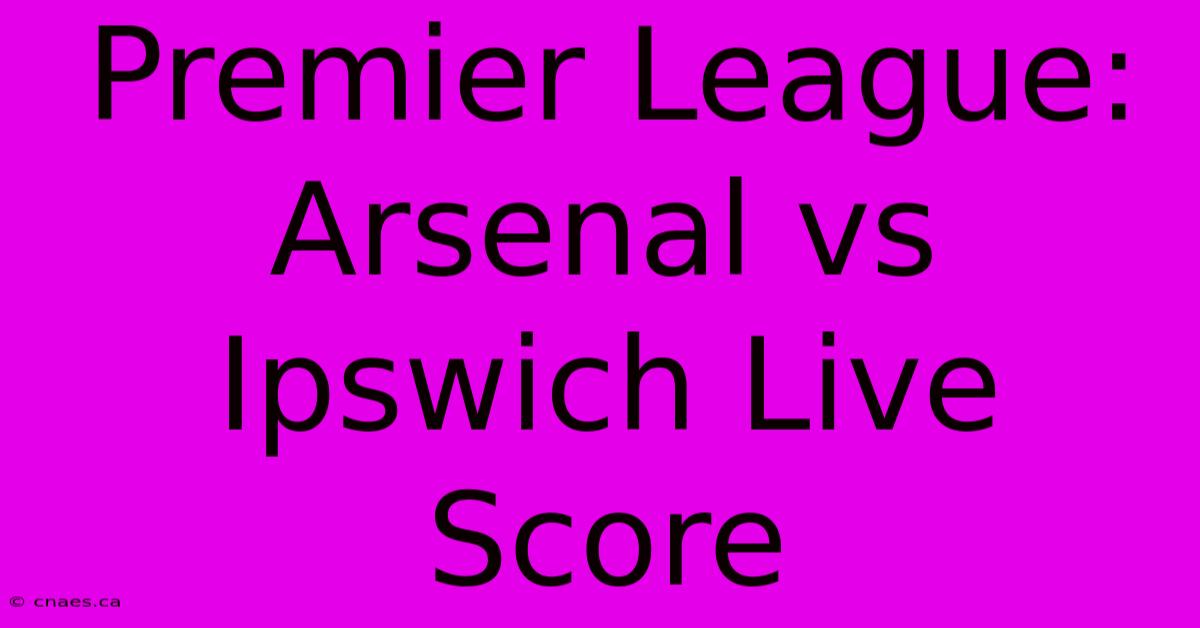 Premier League: Arsenal Vs Ipswich Live Score