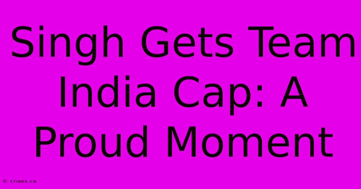 Singh Gets Team India Cap: A Proud Moment