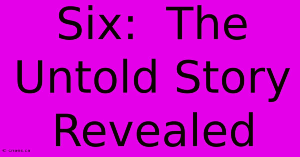 Six:  The Untold Story Revealed