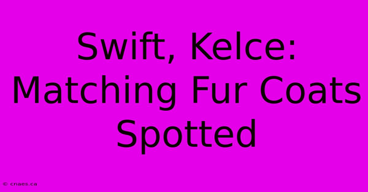 Swift, Kelce: Matching Fur Coats Spotted