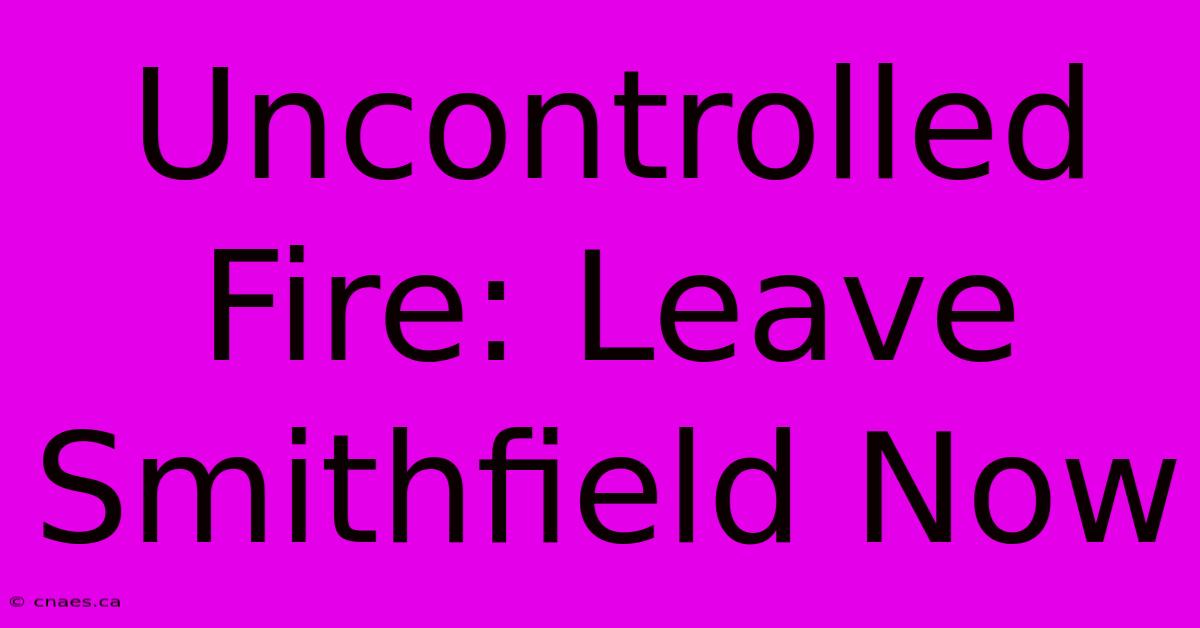 Uncontrolled Fire: Leave Smithfield Now