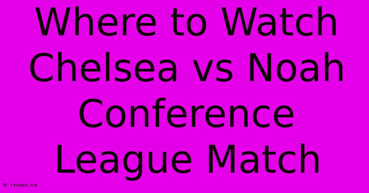 Where To Watch Chelsea Vs Noah Conference League Match